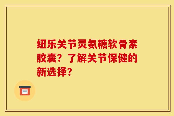 纽乐关节灵氨糖软骨素胶囊？了解关节保健的新选择？