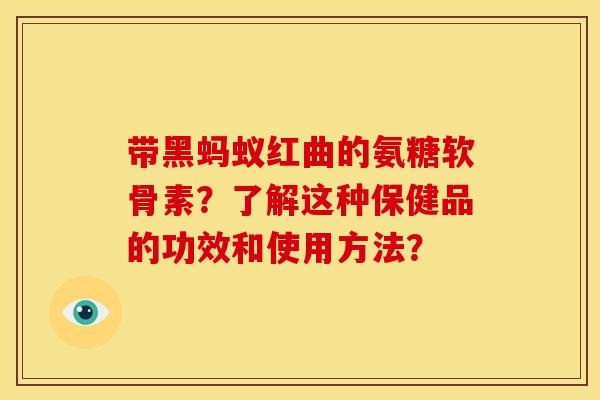 带黑蚂蚁红曲的氨糖软骨素？了解这种保健品的功效和使用方法？