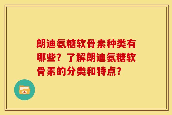 朗迪氨糖软骨素种类有哪些？了解朗迪氨糖软骨素的分类和特点？
