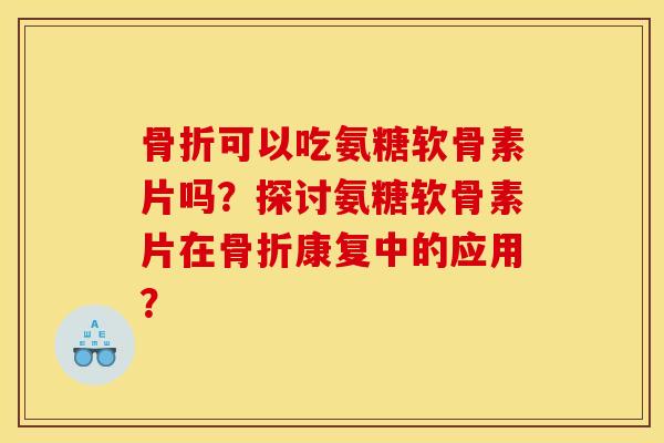 骨折可以吃氨糖软骨素片吗？探讨氨糖软骨素片在骨折康复中的应用？