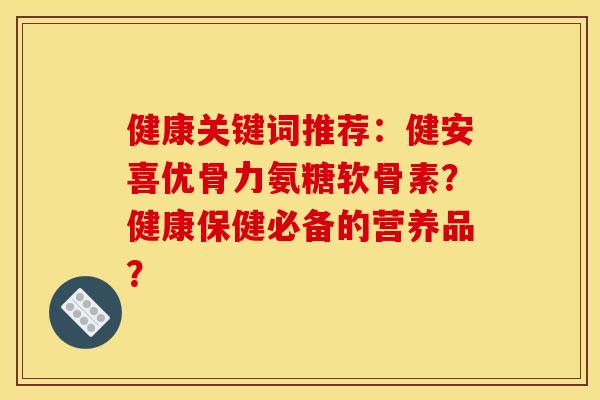 健康关键词推荐：健安喜优骨力氨糖软骨素？健康保健必备的营养品？