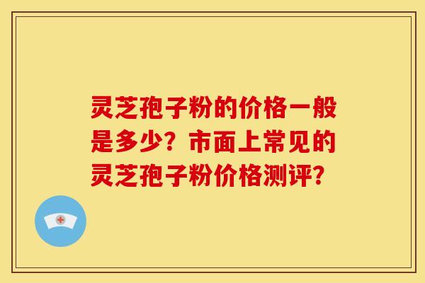 灵芝孢子粉的价格一般是多少？市面上常见的灵芝孢子粉价格测评？