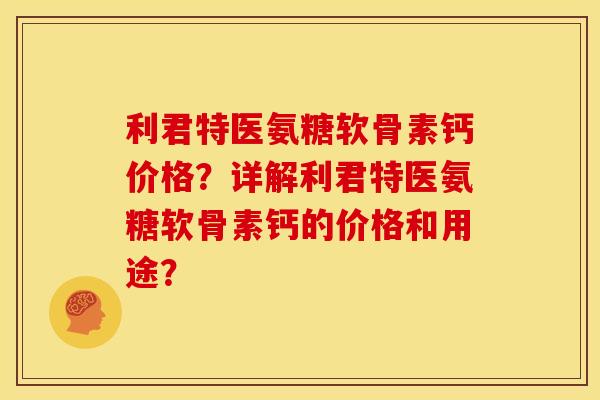 利君特医氨糖软骨素钙价格？详解利君特医氨糖软骨素钙的价格和用途？