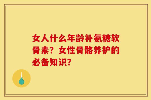 女人什么年龄补氨糖软骨素？女性骨骼养护的必备知识？
