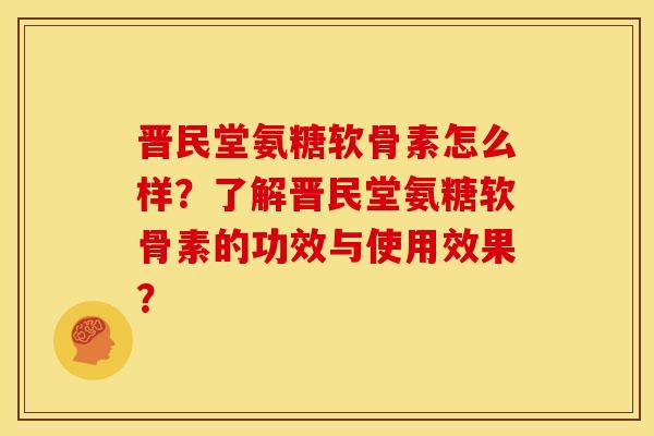 晋民堂氨糖软骨素怎么样？了解晋民堂氨糖软骨素的功效与使用效果？