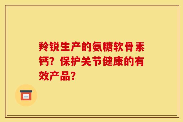 羚锐生产的氨糖软骨素钙？保护关节健康的有效产品？