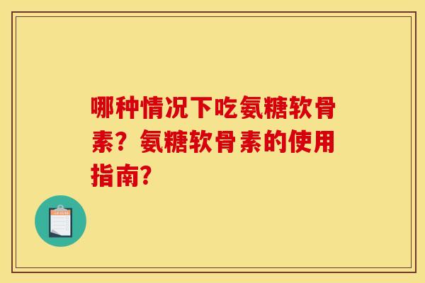 哪种情况下吃氨糖软骨素？氨糖软骨素的使用指南？