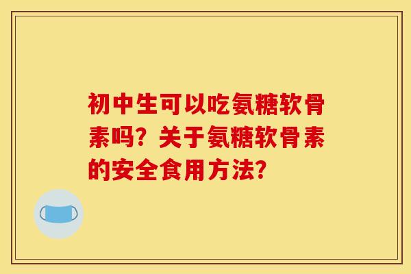 初中生可以吃氨糖软骨素吗？关于氨糖软骨素的安全食用方法？