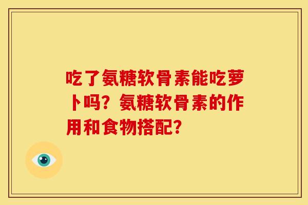 吃了氨糖软骨素能吃萝卜吗？氨糖软骨素的作用和食物搭配？