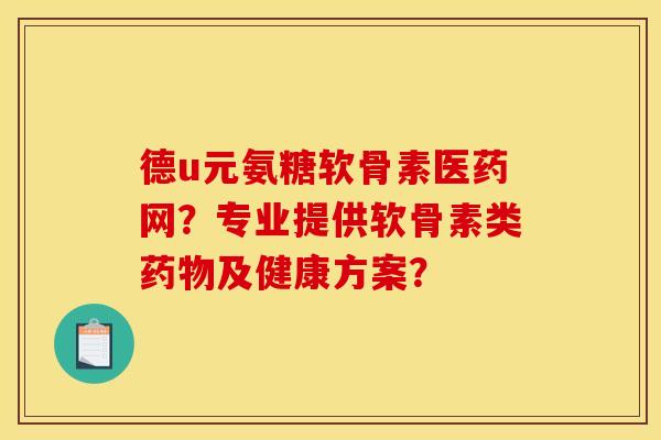 德u元氨糖软骨素医药网？专业提供软骨素类药物及健康方案？