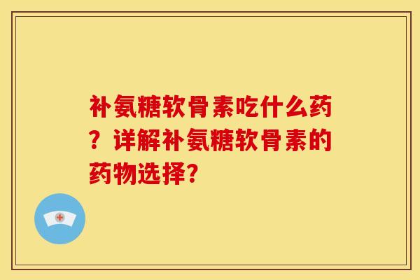 补氨糖软骨素吃什么药？详解补氨糖软骨素的药物选择？