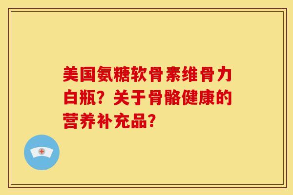 美国氨糖软骨素维骨力白瓶？关于骨骼健康的营养补充品？