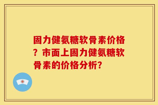 固力健氨糖软骨素价格？市面上固力健氨糖软骨素的价格分析？