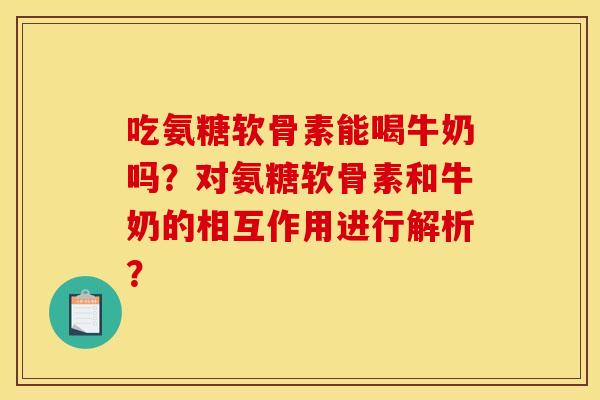 吃氨糖软骨素能喝牛奶吗？对氨糖软骨素和牛奶的相互作用进行解析？