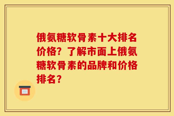 俄氨糖软骨素十大排名价格？了解市面上俄氨糖软骨素的品牌和价格排名？