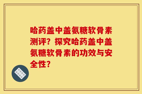 哈药盖中盖氨糖软骨素测评？探究哈药盖中盖氨糖软骨素的功效与安全性？