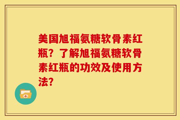 美国旭福氨糖软骨素红瓶？了解旭福氨糖软骨素红瓶的功效及使用方法？