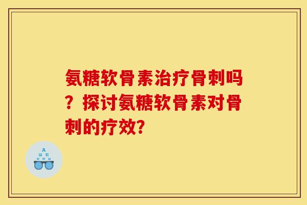 氨糖软骨素治疗骨刺吗？探讨氨糖软骨素对骨刺的疗效？