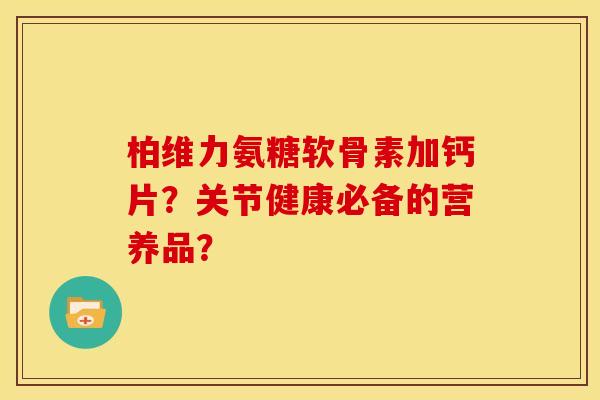 柏维力氨糖软骨素加钙片？关节健康必备的营养品？
