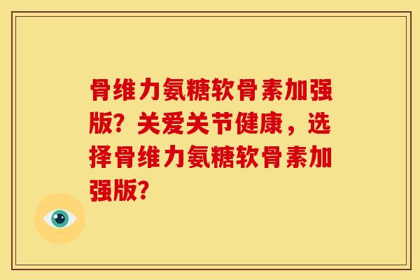 骨维力氨糖软骨素加强版？关爱关节健康，选择骨维力氨糖软骨素加强版？