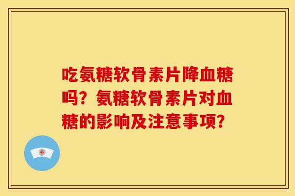 吃氨糖软骨素片降血糖吗？氨糖软骨素片对血糖的影响及注意事项？