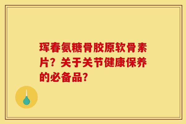 珲春氨糖骨胶原软骨素片？关于关节健康保养的必备品？