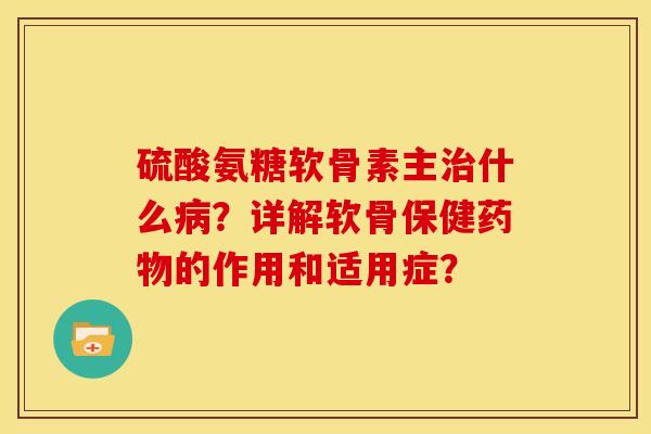 硫酸氨糖软骨素主治什么病？详解软骨保健药物的作用和适用症？