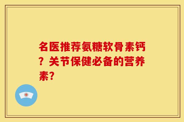 名医推荐氨糖软骨素钙？关节保健必备的营养素？