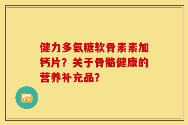 健力多氨糖软骨素素加钙片？关于骨骼健康的营养补充品？