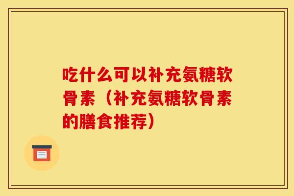 吃什么可以补充氨糖软骨素（补充氨糖软骨素的膳食推荐）