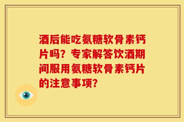 酒后能吃氨糖软骨素钙片吗？专家解答饮酒期间服用氨糖软骨素钙片的注意事项？