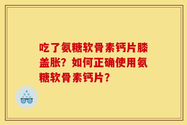 吃了氨糖软骨素钙片膝盖胀？如何正确使用氨糖软骨素钙片？
