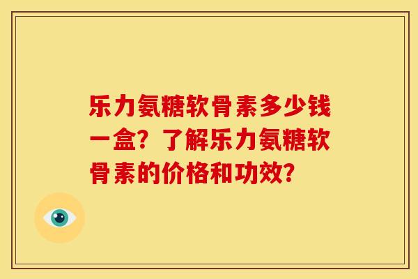 乐力氨糖软骨素多少钱一盒？了解乐力氨糖软骨素的价格和功效？