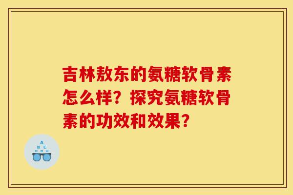 吉林敖东的氨糖软骨素怎么样？探究氨糖软骨素的功效和效果？