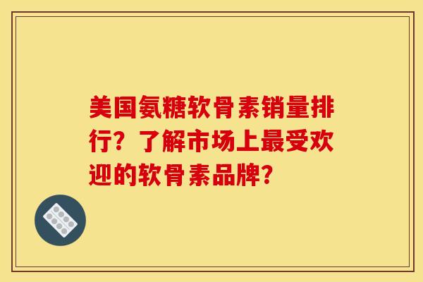美国氨糖软骨素销量排行？了解市场上最受欢迎的软骨素品牌？