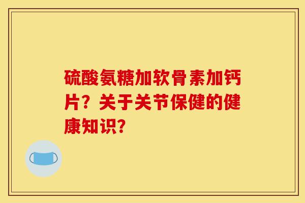 硫酸氨糖加软骨素加钙片？关于关节保健的健康知识？