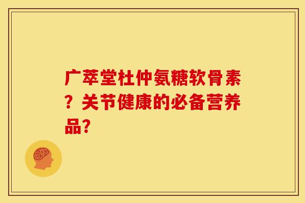 广萃堂杜仲氨糖软骨素？关节健康的必备营养品？