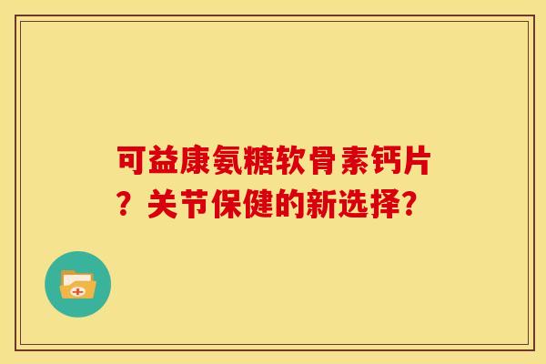 可益康氨糖软骨素钙片？关节保健的新选择？