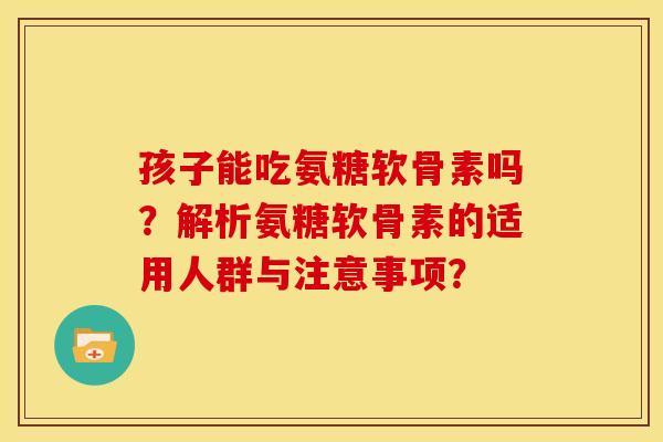 孩子能吃氨糖软骨素吗？解析氨糖软骨素的适用人群与注意事项？