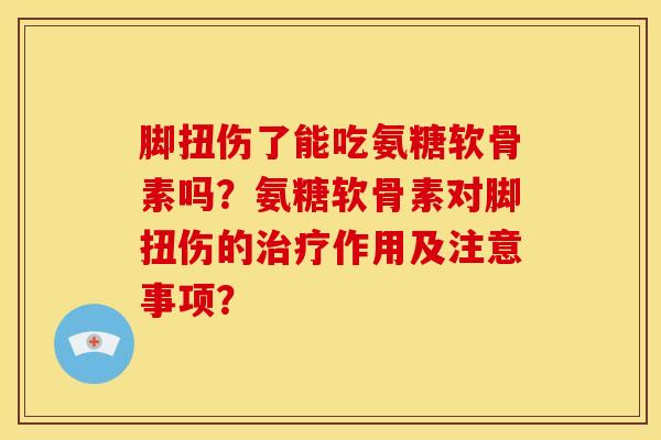 脚扭伤了能吃氨糖软骨素吗？氨糖软骨素对脚扭伤的治疗作用及注意事项？