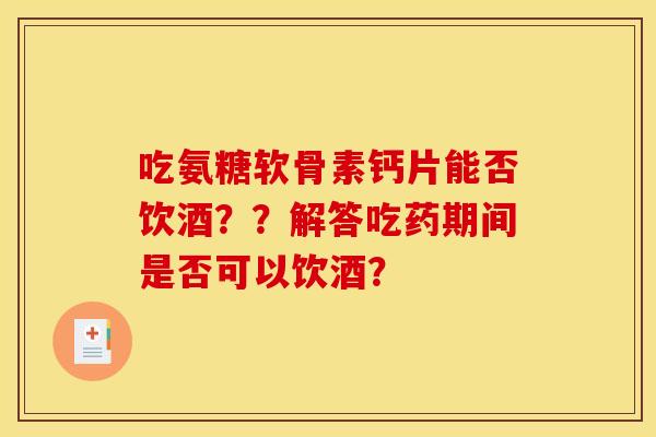 吃氨糖软骨素钙片能否饮酒？？解答吃药期间是否可以饮酒？