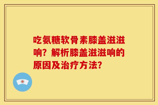 吃氨糖软骨素膝盖滋滋响？解析膝盖滋滋响的原因及治疗方法？