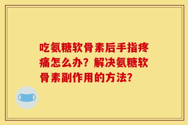 吃氨糖软骨素后手指疼痛怎么办？解决氨糖软骨素副作用的方法？