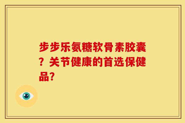 步步乐氨糖软骨素胶囊？关节健康的首选保健品？