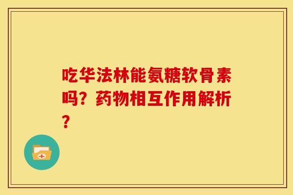 吃华法林能氨糖软骨素吗？药物相互作用解析？