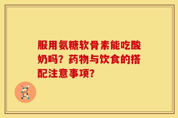 服用氨糖软骨素能吃酸奶吗？药物与饮食的搭配注意事项？