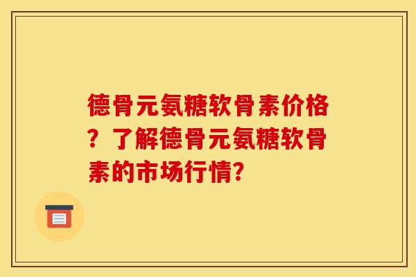 德骨元氨糖软骨素价格？了解德骨元氨糖软骨素的市场行情？