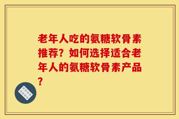 老年人吃的氨糖软骨素推荐？如何选择适合老年人的氨糖软骨素产品？