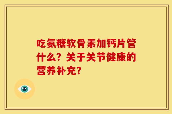 吃氨糖软骨素加钙片管什么？关于关节健康的营养补充？