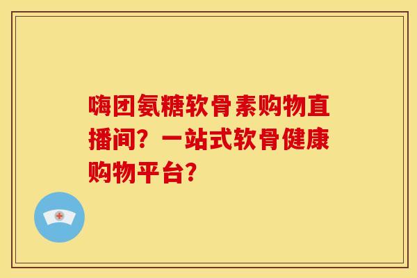 嗨团氨糖软骨素购物直播间？一站式软骨健康购物平台？